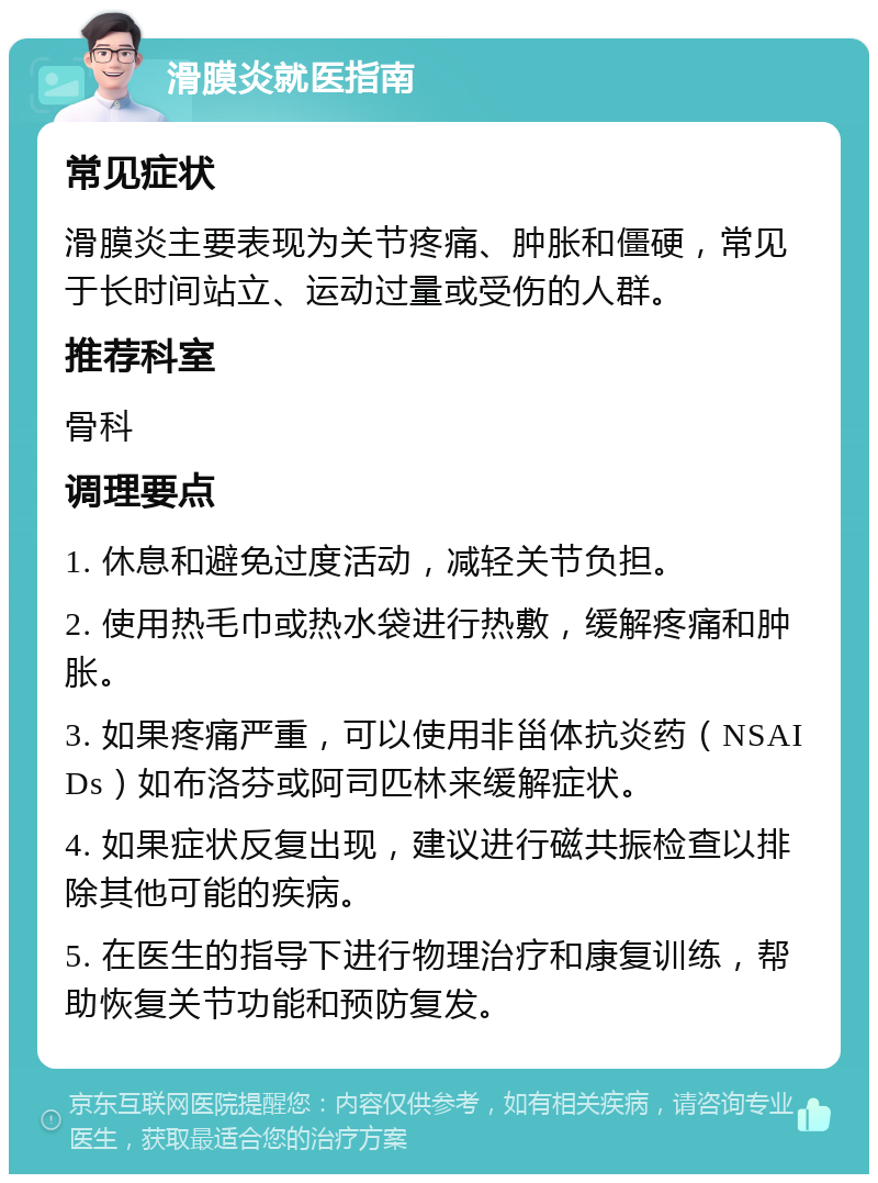 滑膜炎就医指南 常见症状 滑膜炎主要表现为关节疼痛、肿胀和僵硬，常见于长时间站立、运动过量或受伤的人群。 推荐科室 骨科 调理要点 1. 休息和避免过度活动，减轻关节负担。 2. 使用热毛巾或热水袋进行热敷，缓解疼痛和肿胀。 3. 如果疼痛严重，可以使用非甾体抗炎药（NSAIDs）如布洛芬或阿司匹林来缓解症状。 4. 如果症状反复出现，建议进行磁共振检查以排除其他可能的疾病。 5. 在医生的指导下进行物理治疗和康复训练，帮助恢复关节功能和预防复发。