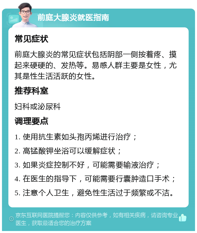 前庭大腺炎就医指南 常见症状 前庭大腺炎的常见症状包括阴部一侧按着疼、摸起来硬硬的、发热等。易感人群主要是女性，尤其是性生活活跃的女性。 推荐科室 妇科或泌尿科 调理要点 1. 使用抗生素如头孢丙烯进行治疗； 2. 高锰酸钾坐浴可以缓解症状； 3. 如果炎症控制不好，可能需要输液治疗； 4. 在医生的指导下，可能需要行囊肿造口手术； 5. 注意个人卫生，避免性生活过于频繁或不洁。