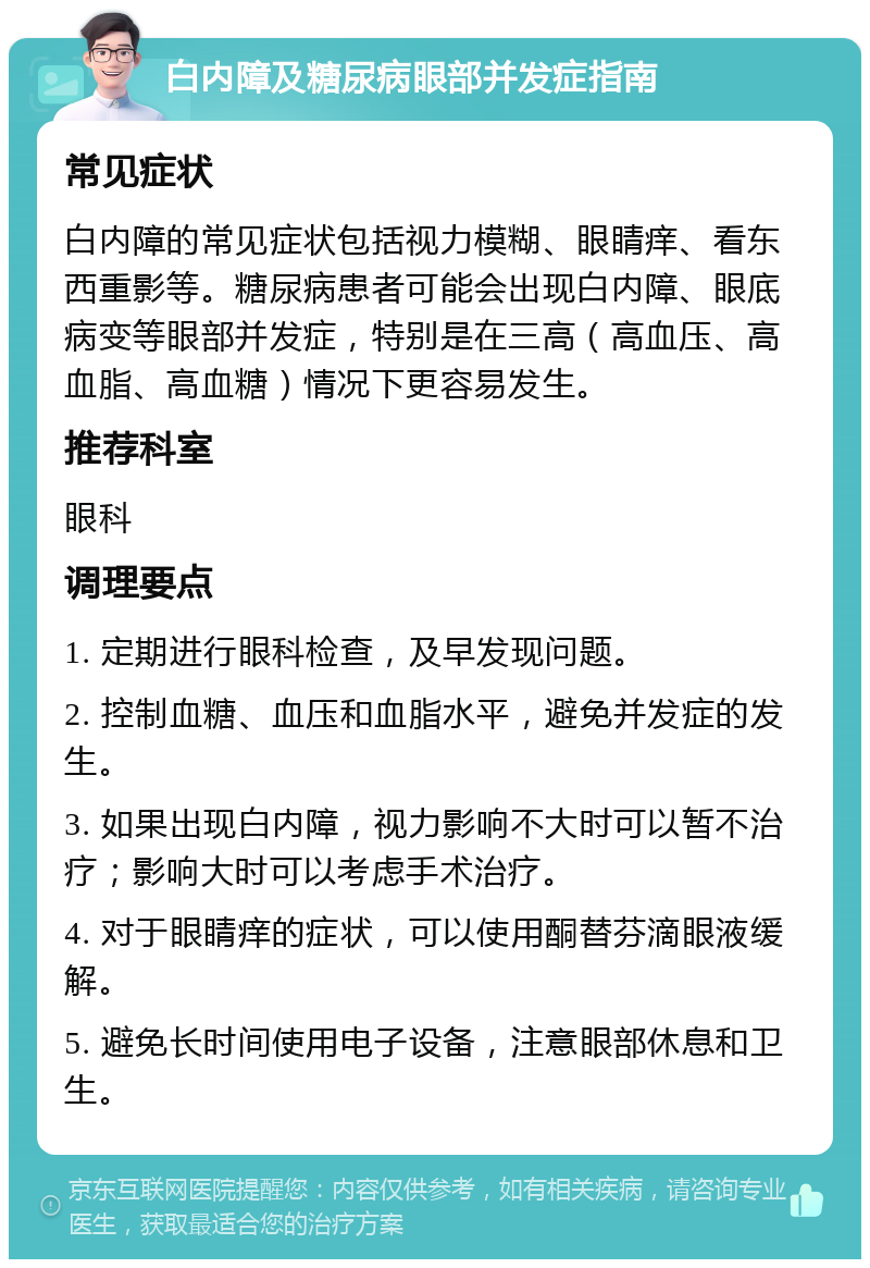 白内障及糖尿病眼部并发症指南 常见症状 白内障的常见症状包括视力模糊、眼睛痒、看东西重影等。糖尿病患者可能会出现白内障、眼底病变等眼部并发症，特别是在三高（高血压、高血脂、高血糖）情况下更容易发生。 推荐科室 眼科 调理要点 1. 定期进行眼科检查，及早发现问题。 2. 控制血糖、血压和血脂水平，避免并发症的发生。 3. 如果出现白内障，视力影响不大时可以暂不治疗；影响大时可以考虑手术治疗。 4. 对于眼睛痒的症状，可以使用酮替芬滴眼液缓解。 5. 避免长时间使用电子设备，注意眼部休息和卫生。