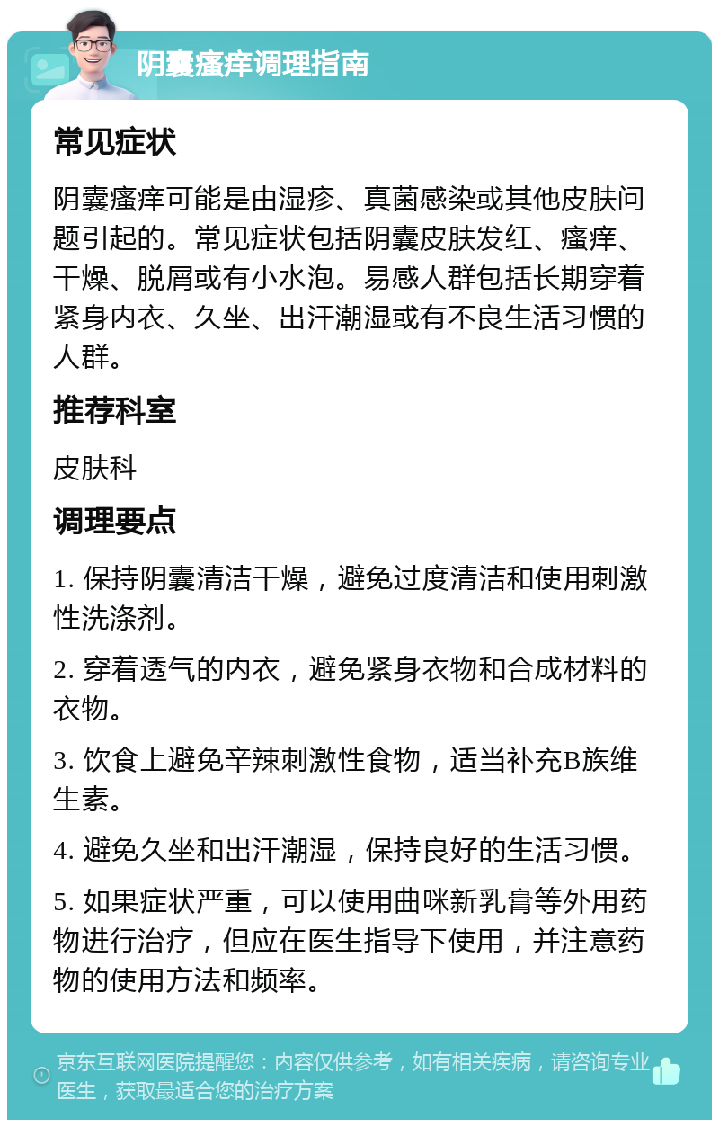 阴囊瘙痒调理指南 常见症状 阴囊瘙痒可能是由湿疹、真菌感染或其他皮肤问题引起的。常见症状包括阴囊皮肤发红、瘙痒、干燥、脱屑或有小水泡。易感人群包括长期穿着紧身内衣、久坐、出汗潮湿或有不良生活习惯的人群。 推荐科室 皮肤科 调理要点 1. 保持阴囊清洁干燥，避免过度清洁和使用刺激性洗涤剂。 2. 穿着透气的内衣，避免紧身衣物和合成材料的衣物。 3. 饮食上避免辛辣刺激性食物，适当补充B族维生素。 4. 避免久坐和出汗潮湿，保持良好的生活习惯。 5. 如果症状严重，可以使用曲咪新乳膏等外用药物进行治疗，但应在医生指导下使用，并注意药物的使用方法和频率。