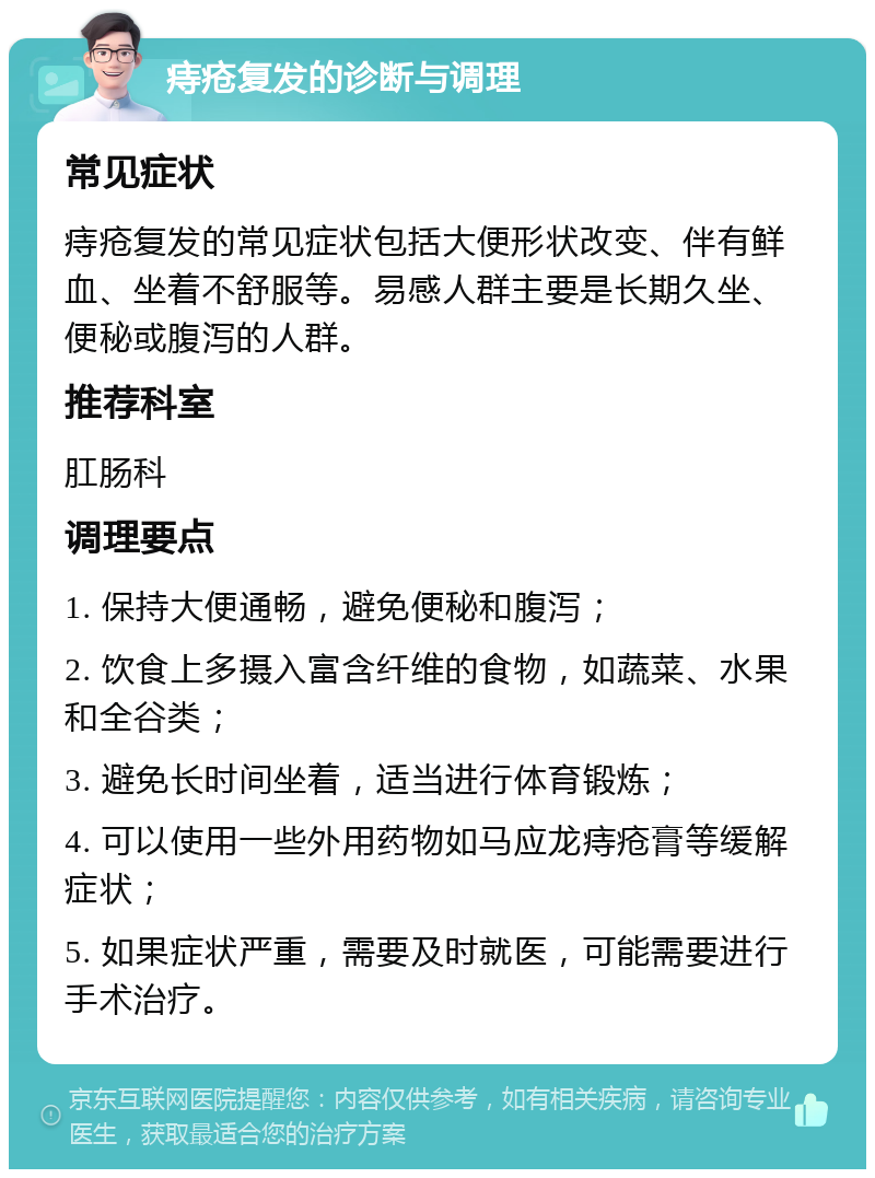 痔疮复发的诊断与调理 常见症状 痔疮复发的常见症状包括大便形状改变、伴有鲜血、坐着不舒服等。易感人群主要是长期久坐、便秘或腹泻的人群。 推荐科室 肛肠科 调理要点 1. 保持大便通畅，避免便秘和腹泻； 2. 饮食上多摄入富含纤维的食物，如蔬菜、水果和全谷类； 3. 避免长时间坐着，适当进行体育锻炼； 4. 可以使用一些外用药物如马应龙痔疮膏等缓解症状； 5. 如果症状严重，需要及时就医，可能需要进行手术治疗。