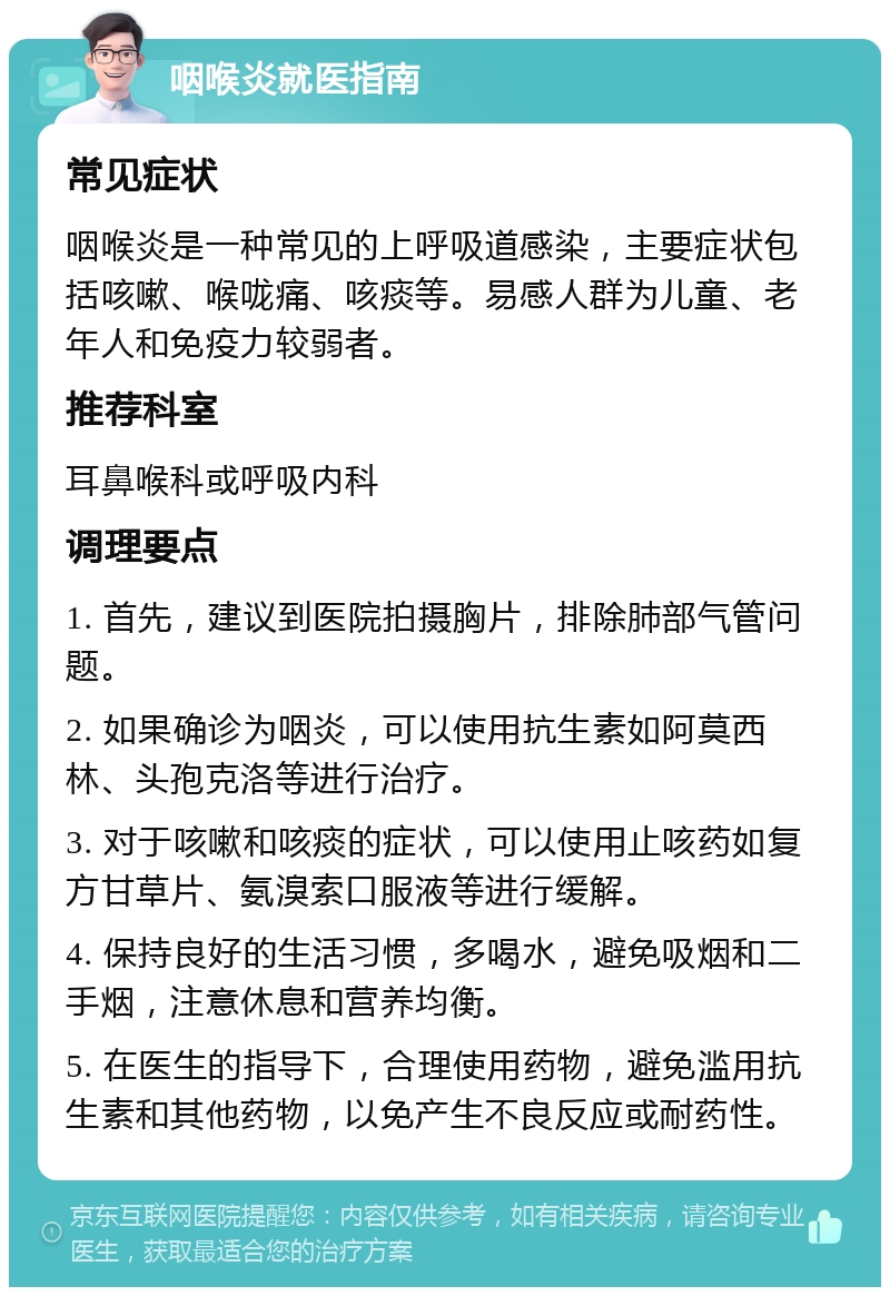 咽喉炎就医指南 常见症状 咽喉炎是一种常见的上呼吸道感染，主要症状包括咳嗽、喉咙痛、咳痰等。易感人群为儿童、老年人和免疫力较弱者。 推荐科室 耳鼻喉科或呼吸内科 调理要点 1. 首先，建议到医院拍摄胸片，排除肺部气管问题。 2. 如果确诊为咽炎，可以使用抗生素如阿莫西林、头孢克洛等进行治疗。 3. 对于咳嗽和咳痰的症状，可以使用止咳药如复方甘草片、氨溴索口服液等进行缓解。 4. 保持良好的生活习惯，多喝水，避免吸烟和二手烟，注意休息和营养均衡。 5. 在医生的指导下，合理使用药物，避免滥用抗生素和其他药物，以免产生不良反应或耐药性。