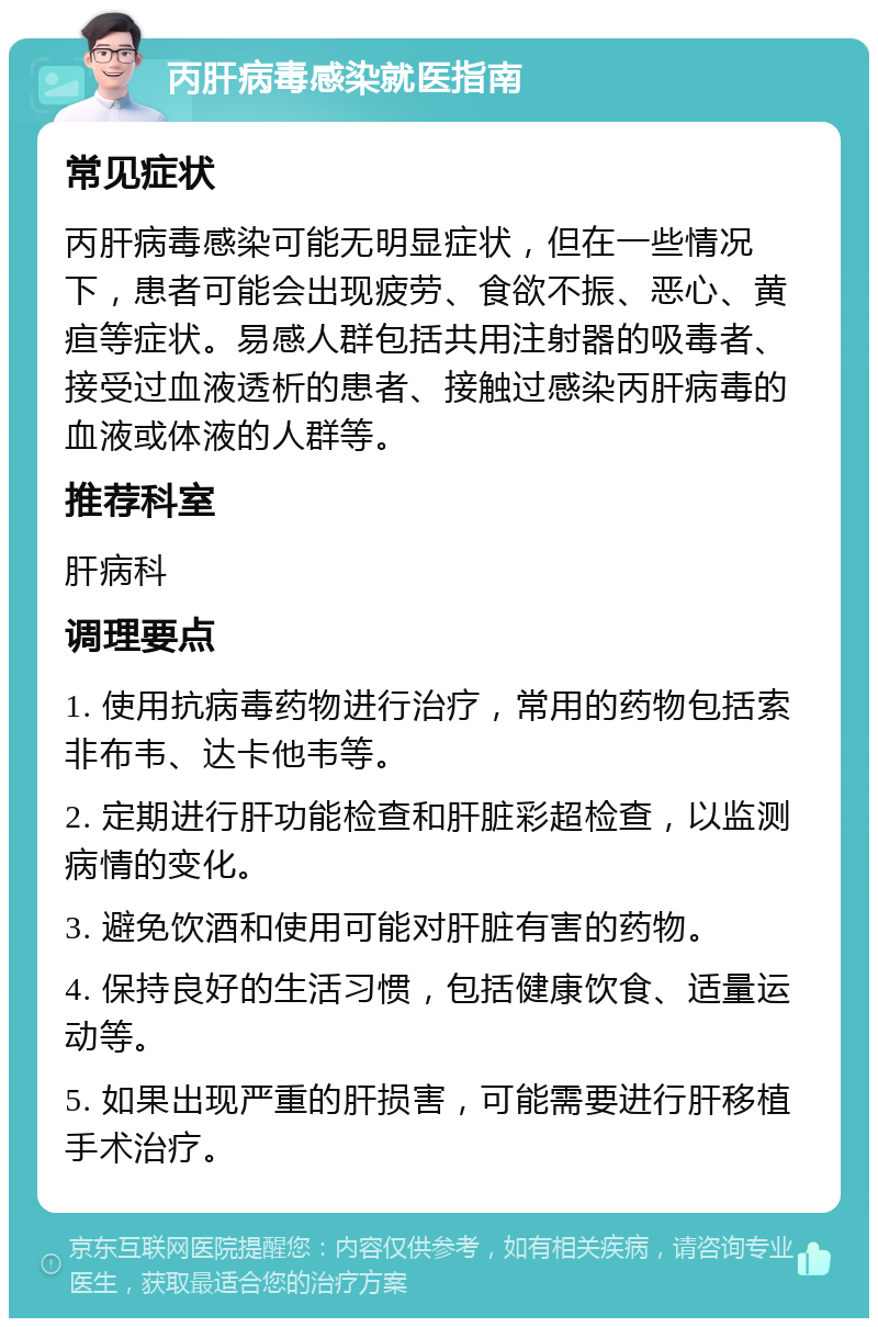 丙肝病毒感染就医指南 常见症状 丙肝病毒感染可能无明显症状，但在一些情况下，患者可能会出现疲劳、食欲不振、恶心、黄疸等症状。易感人群包括共用注射器的吸毒者、接受过血液透析的患者、接触过感染丙肝病毒的血液或体液的人群等。 推荐科室 肝病科 调理要点 1. 使用抗病毒药物进行治疗，常用的药物包括索非布韦、达卡他韦等。 2. 定期进行肝功能检查和肝脏彩超检查，以监测病情的变化。 3. 避免饮酒和使用可能对肝脏有害的药物。 4. 保持良好的生活习惯，包括健康饮食、适量运动等。 5. 如果出现严重的肝损害，可能需要进行肝移植手术治疗。