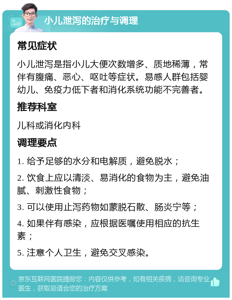 小儿泄泻的治疗与调理 常见症状 小儿泄泻是指小儿大便次数增多、质地稀薄，常伴有腹痛、恶心、呕吐等症状。易感人群包括婴幼儿、免疫力低下者和消化系统功能不完善者。 推荐科室 儿科或消化内科 调理要点 1. 给予足够的水分和电解质，避免脱水； 2. 饮食上应以清淡、易消化的食物为主，避免油腻、刺激性食物； 3. 可以使用止泻药物如蒙脱石散、肠炎宁等； 4. 如果伴有感染，应根据医嘱使用相应的抗生素； 5. 注意个人卫生，避免交叉感染。