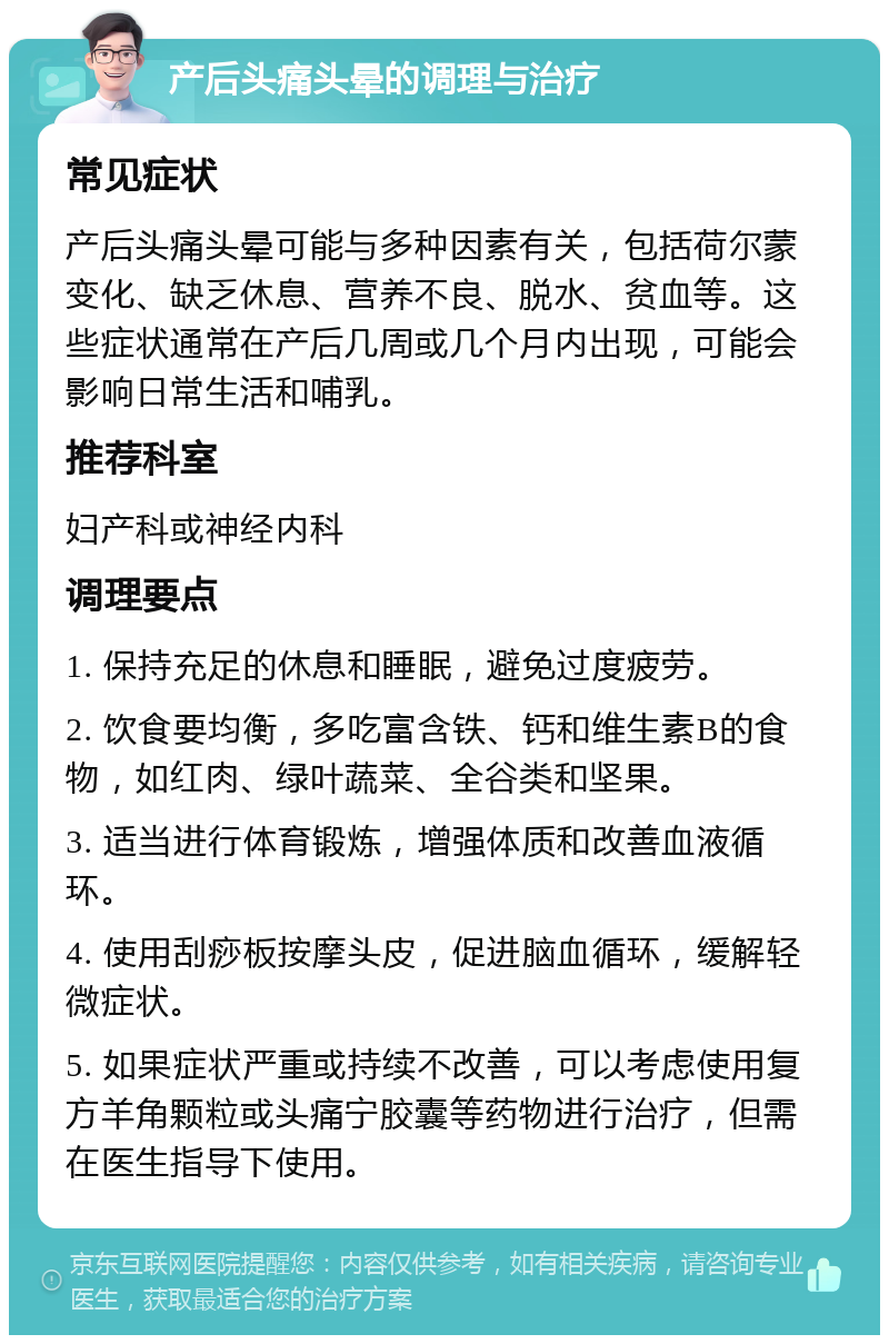 产后头痛头晕的调理与治疗 常见症状 产后头痛头晕可能与多种因素有关，包括荷尔蒙变化、缺乏休息、营养不良、脱水、贫血等。这些症状通常在产后几周或几个月内出现，可能会影响日常生活和哺乳。 推荐科室 妇产科或神经内科 调理要点 1. 保持充足的休息和睡眠，避免过度疲劳。 2. 饮食要均衡，多吃富含铁、钙和维生素B的食物，如红肉、绿叶蔬菜、全谷类和坚果。 3. 适当进行体育锻炼，增强体质和改善血液循环。 4. 使用刮痧板按摩头皮，促进脑血循环，缓解轻微症状。 5. 如果症状严重或持续不改善，可以考虑使用复方羊角颗粒或头痛宁胶囊等药物进行治疗，但需在医生指导下使用。