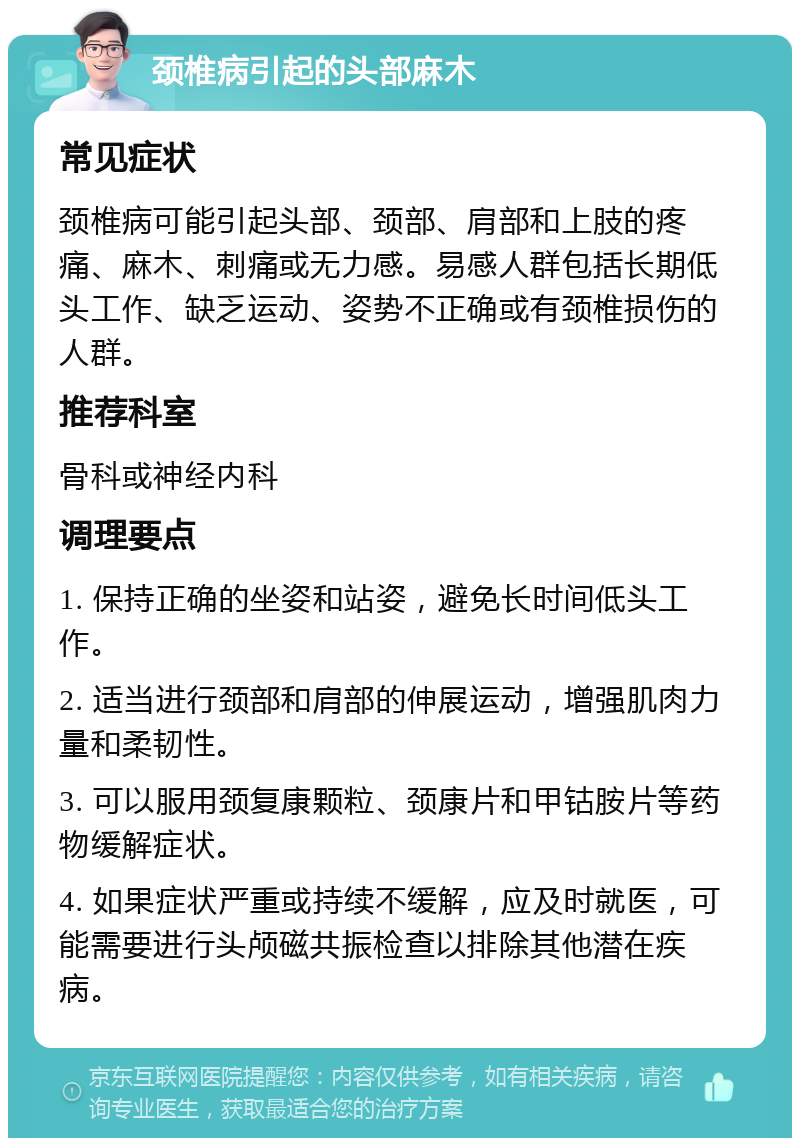 颈椎病引起的头部麻木 常见症状 颈椎病可能引起头部、颈部、肩部和上肢的疼痛、麻木、刺痛或无力感。易感人群包括长期低头工作、缺乏运动、姿势不正确或有颈椎损伤的人群。 推荐科室 骨科或神经内科 调理要点 1. 保持正确的坐姿和站姿，避免长时间低头工作。 2. 适当进行颈部和肩部的伸展运动，增强肌肉力量和柔韧性。 3. 可以服用颈复康颗粒、颈康片和甲钴胺片等药物缓解症状。 4. 如果症状严重或持续不缓解，应及时就医，可能需要进行头颅磁共振检查以排除其他潜在疾病。