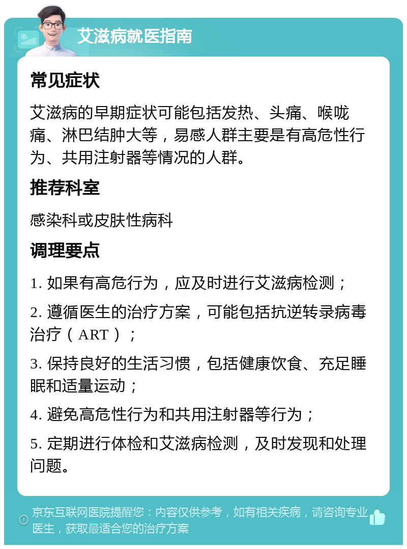 艾滋病就医指南 常见症状 艾滋病的早期症状可能包括发热、头痛、喉咙痛、淋巴结肿大等，易感人群主要是有高危性行为、共用注射器等情况的人群。 推荐科室 感染科或皮肤性病科 调理要点 1. 如果有高危行为，应及时进行艾滋病检测； 2. 遵循医生的治疗方案，可能包括抗逆转录病毒治疗（ART）； 3. 保持良好的生活习惯，包括健康饮食、充足睡眠和适量运动； 4. 避免高危性行为和共用注射器等行为； 5. 定期进行体检和艾滋病检测，及时发现和处理问题。