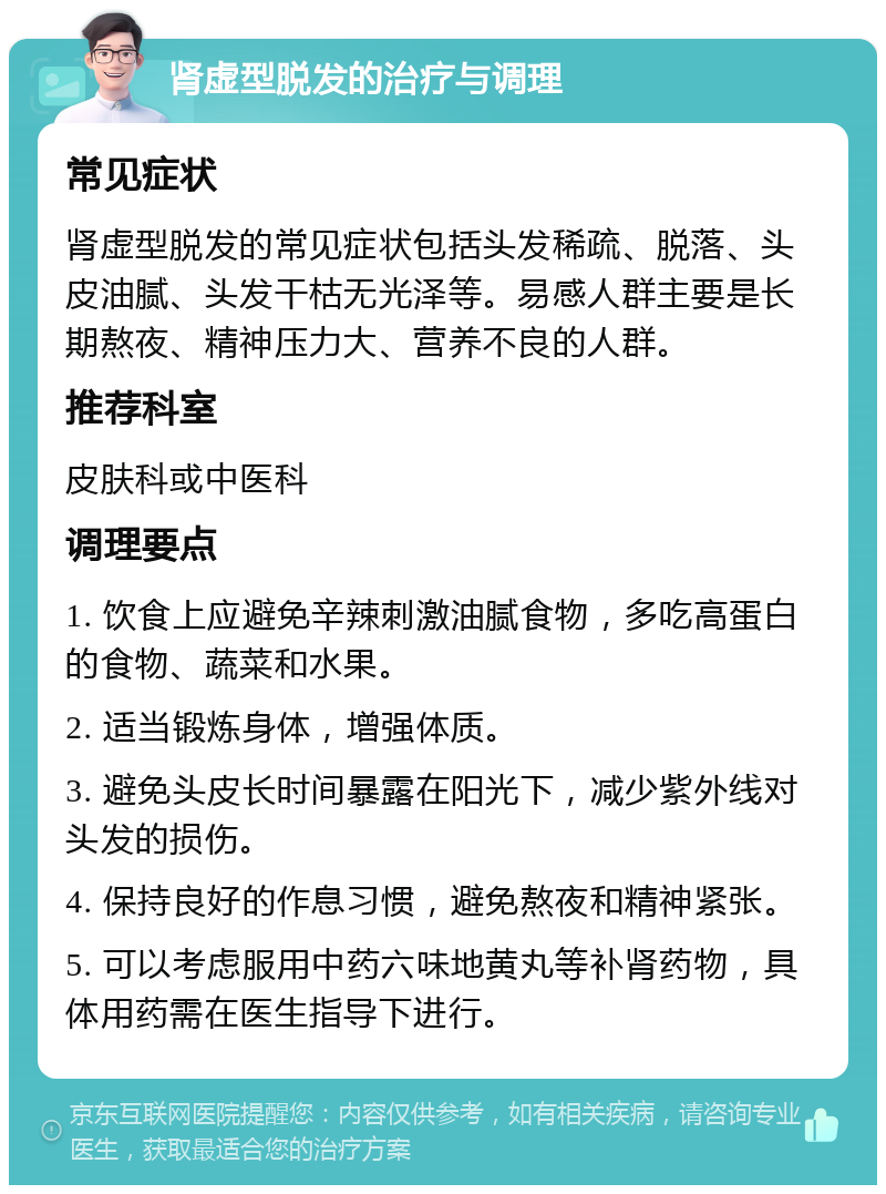 肾虚型脱发的治疗与调理 常见症状 肾虚型脱发的常见症状包括头发稀疏、脱落、头皮油腻、头发干枯无光泽等。易感人群主要是长期熬夜、精神压力大、营养不良的人群。 推荐科室 皮肤科或中医科 调理要点 1. 饮食上应避免辛辣刺激油腻食物，多吃高蛋白的食物、蔬菜和水果。 2. 适当锻炼身体，增强体质。 3. 避免头皮长时间暴露在阳光下，减少紫外线对头发的损伤。 4. 保持良好的作息习惯，避免熬夜和精神紧张。 5. 可以考虑服用中药六味地黄丸等补肾药物，具体用药需在医生指导下进行。