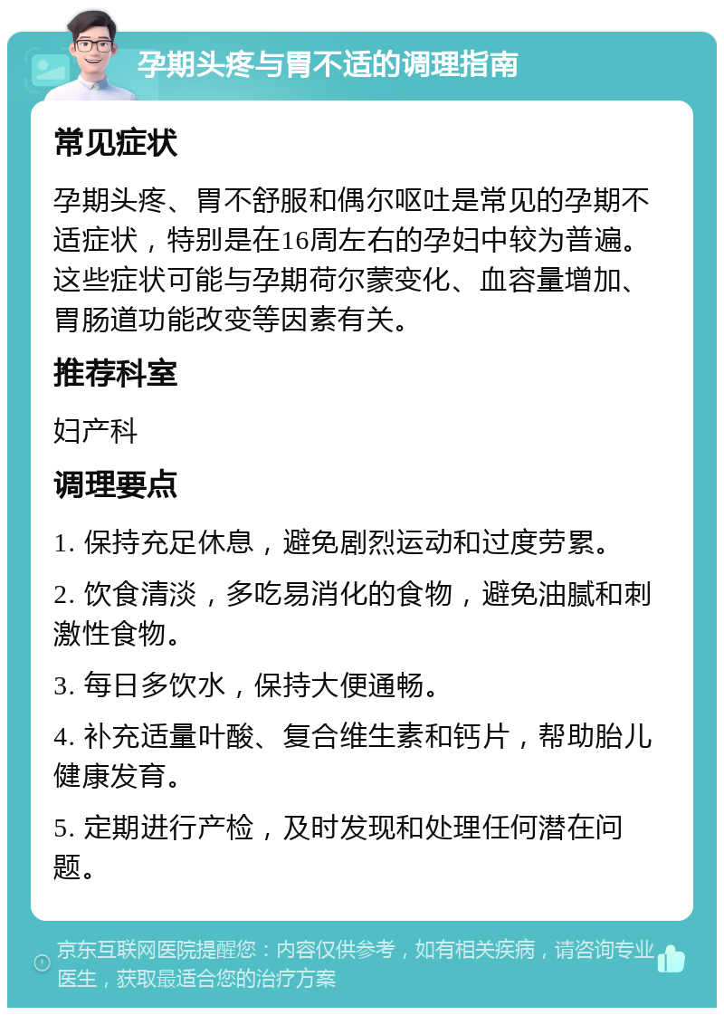 孕期头疼与胃不适的调理指南 常见症状 孕期头疼、胃不舒服和偶尔呕吐是常见的孕期不适症状，特别是在16周左右的孕妇中较为普遍。这些症状可能与孕期荷尔蒙变化、血容量增加、胃肠道功能改变等因素有关。 推荐科室 妇产科 调理要点 1. 保持充足休息，避免剧烈运动和过度劳累。 2. 饮食清淡，多吃易消化的食物，避免油腻和刺激性食物。 3. 每日多饮水，保持大便通畅。 4. 补充适量叶酸、复合维生素和钙片，帮助胎儿健康发育。 5. 定期进行产检，及时发现和处理任何潜在问题。