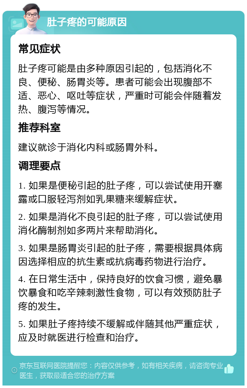 肚子疼的可能原因 常见症状 肚子疼可能是由多种原因引起的，包括消化不良、便秘、肠胃炎等。患者可能会出现腹部不适、恶心、呕吐等症状，严重时可能会伴随着发热、腹泻等情况。 推荐科室 建议就诊于消化内科或肠胃外科。 调理要点 1. 如果是便秘引起的肚子疼，可以尝试使用开塞露或口服轻泻剂如乳果糖来缓解症状。 2. 如果是消化不良引起的肚子疼，可以尝试使用消化酶制剂如多两片来帮助消化。 3. 如果是肠胃炎引起的肚子疼，需要根据具体病因选择相应的抗生素或抗病毒药物进行治疗。 4. 在日常生活中，保持良好的饮食习惯，避免暴饮暴食和吃辛辣刺激性食物，可以有效预防肚子疼的发生。 5. 如果肚子疼持续不缓解或伴随其他严重症状，应及时就医进行检查和治疗。