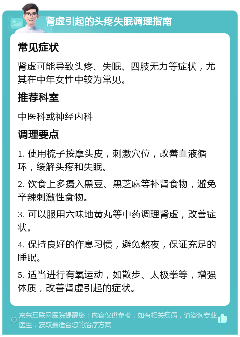 肾虚引起的头疼失眠调理指南 常见症状 肾虚可能导致头疼、失眠、四肢无力等症状，尤其在中年女性中较为常见。 推荐科室 中医科或神经内科 调理要点 1. 使用梳子按摩头皮，刺激穴位，改善血液循环，缓解头疼和失眠。 2. 饮食上多摄入黑豆、黑芝麻等补肾食物，避免辛辣刺激性食物。 3. 可以服用六味地黄丸等中药调理肾虚，改善症状。 4. 保持良好的作息习惯，避免熬夜，保证充足的睡眠。 5. 适当进行有氧运动，如散步、太极拳等，增强体质，改善肾虚引起的症状。