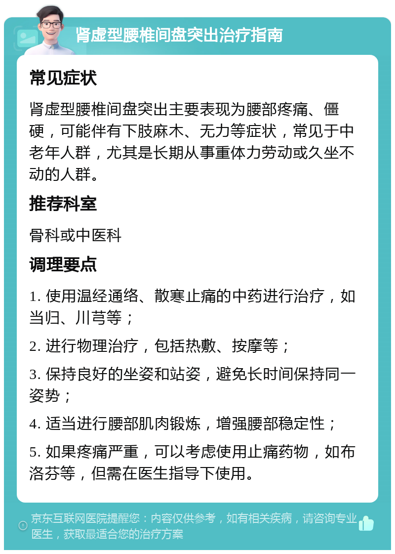 肾虚型腰椎间盘突出治疗指南 常见症状 肾虚型腰椎间盘突出主要表现为腰部疼痛、僵硬，可能伴有下肢麻木、无力等症状，常见于中老年人群，尤其是长期从事重体力劳动或久坐不动的人群。 推荐科室 骨科或中医科 调理要点 1. 使用温经通络、散寒止痛的中药进行治疗，如当归、川芎等； 2. 进行物理治疗，包括热敷、按摩等； 3. 保持良好的坐姿和站姿，避免长时间保持同一姿势； 4. 适当进行腰部肌肉锻炼，增强腰部稳定性； 5. 如果疼痛严重，可以考虑使用止痛药物，如布洛芬等，但需在医生指导下使用。