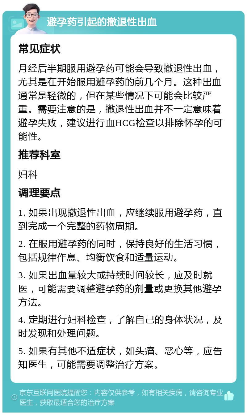 避孕药引起的撤退性出血 常见症状 月经后半期服用避孕药可能会导致撤退性出血，尤其是在开始服用避孕药的前几个月。这种出血通常是轻微的，但在某些情况下可能会比较严重。需要注意的是，撤退性出血并不一定意味着避孕失败，建议进行血HCG检查以排除怀孕的可能性。 推荐科室 妇科 调理要点 1. 如果出现撤退性出血，应继续服用避孕药，直到完成一个完整的药物周期。 2. 在服用避孕药的同时，保持良好的生活习惯，包括规律作息、均衡饮食和适量运动。 3. 如果出血量较大或持续时间较长，应及时就医，可能需要调整避孕药的剂量或更换其他避孕方法。 4. 定期进行妇科检查，了解自己的身体状况，及时发现和处理问题。 5. 如果有其他不适症状，如头痛、恶心等，应告知医生，可能需要调整治疗方案。