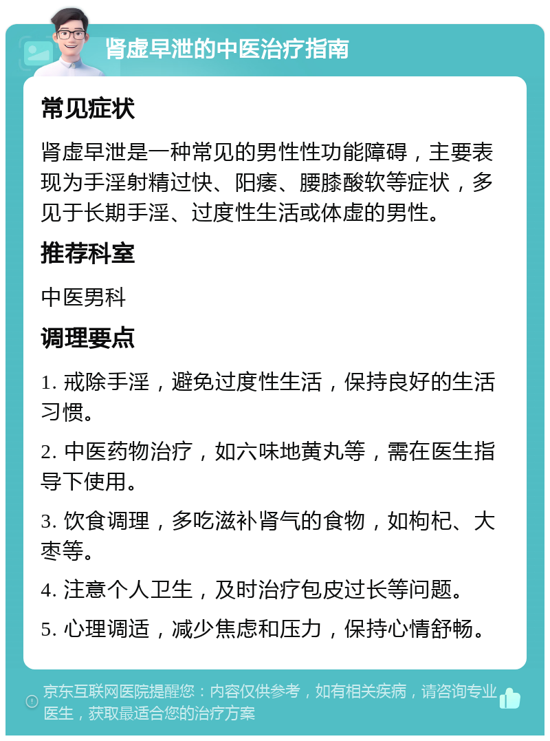 肾虚早泄的中医治疗指南 常见症状 肾虚早泄是一种常见的男性性功能障碍，主要表现为手淫射精过快、阳痿、腰膝酸软等症状，多见于长期手淫、过度性生活或体虚的男性。 推荐科室 中医男科 调理要点 1. 戒除手淫，避免过度性生活，保持良好的生活习惯。 2. 中医药物治疗，如六味地黄丸等，需在医生指导下使用。 3. 饮食调理，多吃滋补肾气的食物，如枸杞、大枣等。 4. 注意个人卫生，及时治疗包皮过长等问题。 5. 心理调适，减少焦虑和压力，保持心情舒畅。