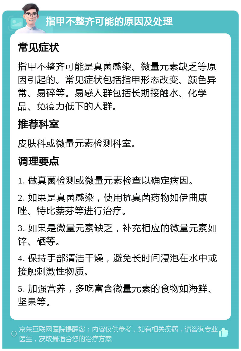 指甲不整齐可能的原因及处理 常见症状 指甲不整齐可能是真菌感染、微量元素缺乏等原因引起的。常见症状包括指甲形态改变、颜色异常、易碎等。易感人群包括长期接触水、化学品、免疫力低下的人群。 推荐科室 皮肤科或微量元素检测科室。 调理要点 1. 做真菌检测或微量元素检查以确定病因。 2. 如果是真菌感染，使用抗真菌药物如伊曲康唑、特比萘芬等进行治疗。 3. 如果是微量元素缺乏，补充相应的微量元素如锌、硒等。 4. 保持手部清洁干燥，避免长时间浸泡在水中或接触刺激性物质。 5. 加强营养，多吃富含微量元素的食物如海鲜、坚果等。