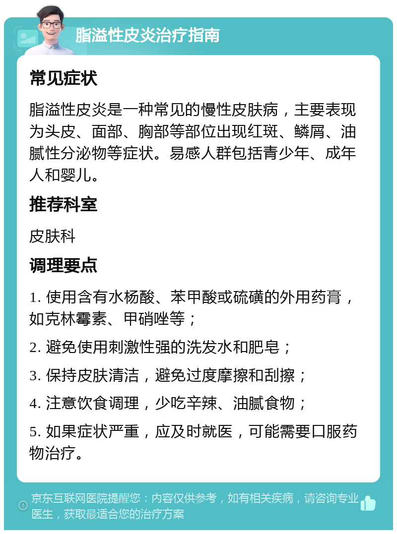 脂溢性皮炎治疗指南 常见症状 脂溢性皮炎是一种常见的慢性皮肤病，主要表现为头皮、面部、胸部等部位出现红斑、鳞屑、油腻性分泌物等症状。易感人群包括青少年、成年人和婴儿。 推荐科室 皮肤科 调理要点 1. 使用含有水杨酸、苯甲酸或硫磺的外用药膏，如克林霉素、甲硝唑等； 2. 避免使用刺激性强的洗发水和肥皂； 3. 保持皮肤清洁，避免过度摩擦和刮擦； 4. 注意饮食调理，少吃辛辣、油腻食物； 5. 如果症状严重，应及时就医，可能需要口服药物治疗。