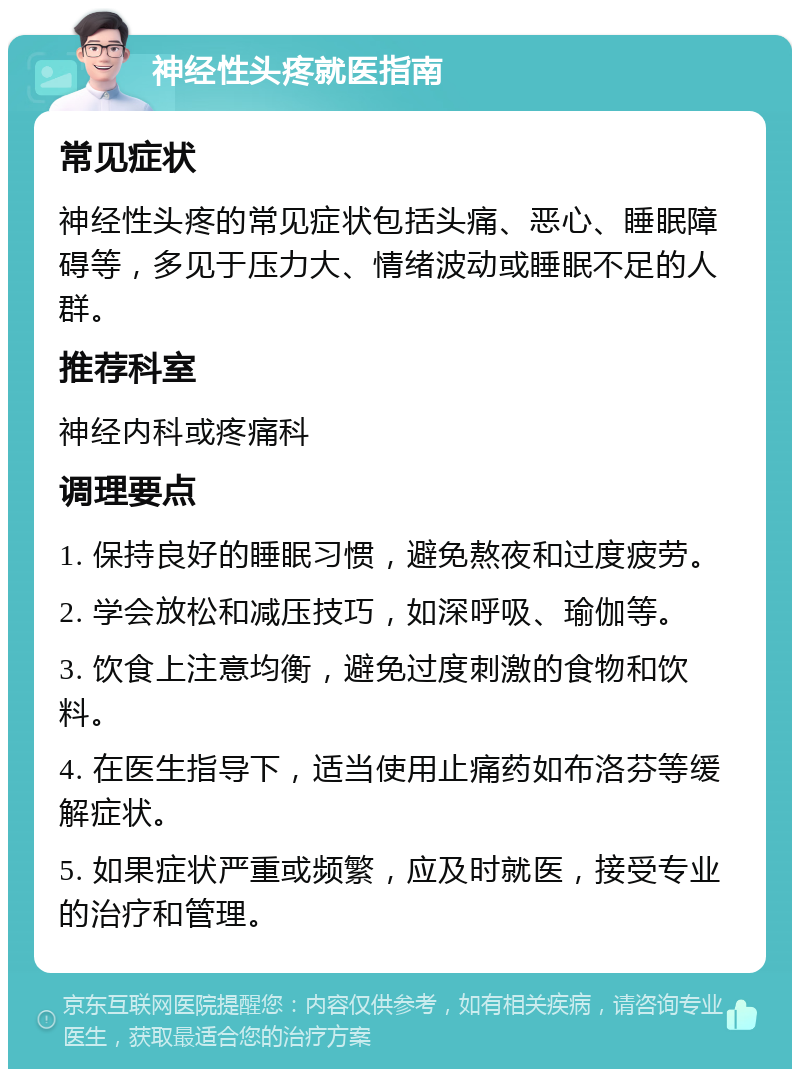 神经性头疼就医指南 常见症状 神经性头疼的常见症状包括头痛、恶心、睡眠障碍等，多见于压力大、情绪波动或睡眠不足的人群。 推荐科室 神经内科或疼痛科 调理要点 1. 保持良好的睡眠习惯，避免熬夜和过度疲劳。 2. 学会放松和减压技巧，如深呼吸、瑜伽等。 3. 饮食上注意均衡，避免过度刺激的食物和饮料。 4. 在医生指导下，适当使用止痛药如布洛芬等缓解症状。 5. 如果症状严重或频繁，应及时就医，接受专业的治疗和管理。