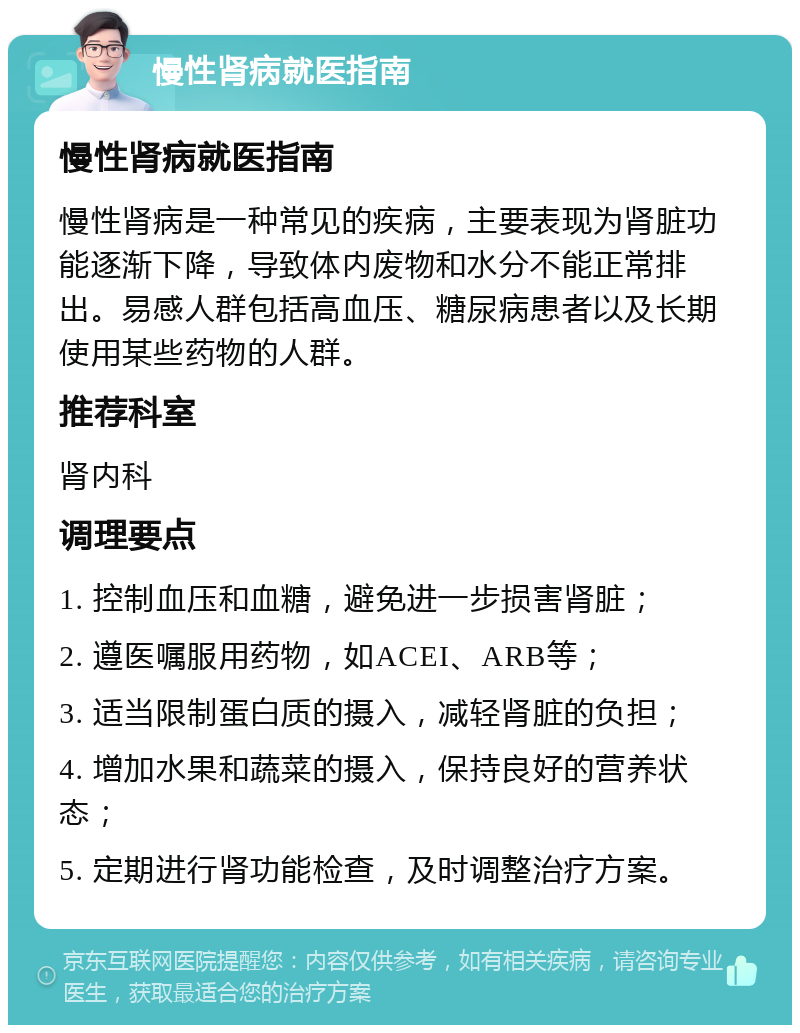 慢性肾病就医指南 慢性肾病就医指南 慢性肾病是一种常见的疾病，主要表现为肾脏功能逐渐下降，导致体内废物和水分不能正常排出。易感人群包括高血压、糖尿病患者以及长期使用某些药物的人群。 推荐科室 肾内科 调理要点 1. 控制血压和血糖，避免进一步损害肾脏； 2. 遵医嘱服用药物，如ACEI、ARB等； 3. 适当限制蛋白质的摄入，减轻肾脏的负担； 4. 增加水果和蔬菜的摄入，保持良好的营养状态； 5. 定期进行肾功能检查，及时调整治疗方案。