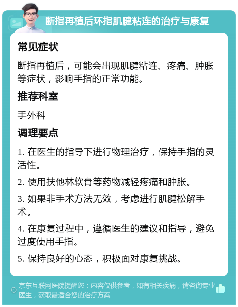 断指再植后环指肌腱粘连的治疗与康复 常见症状 断指再植后，可能会出现肌腱粘连、疼痛、肿胀等症状，影响手指的正常功能。 推荐科室 手外科 调理要点 1. 在医生的指导下进行物理治疗，保持手指的灵活性。 2. 使用扶他林软膏等药物减轻疼痛和肿胀。 3. 如果非手术方法无效，考虑进行肌腱松解手术。 4. 在康复过程中，遵循医生的建议和指导，避免过度使用手指。 5. 保持良好的心态，积极面对康复挑战。