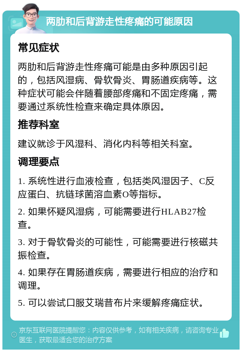 两肋和后背游走性疼痛的可能原因 常见症状 两肋和后背游走性疼痛可能是由多种原因引起的，包括风湿病、骨软骨炎、胃肠道疾病等。这种症状可能会伴随着腰部疼痛和不固定疼痛，需要通过系统性检查来确定具体原因。 推荐科室 建议就诊于风湿科、消化内科等相关科室。 调理要点 1. 系统性进行血液检查，包括类风湿因子、C反应蛋白、抗链球菌溶血素O等指标。 2. 如果怀疑风湿病，可能需要进行HLAB27检查。 3. 对于骨软骨炎的可能性，可能需要进行核磁共振检查。 4. 如果存在胃肠道疾病，需要进行相应的治疗和调理。 5. 可以尝试口服艾瑞昔布片来缓解疼痛症状。