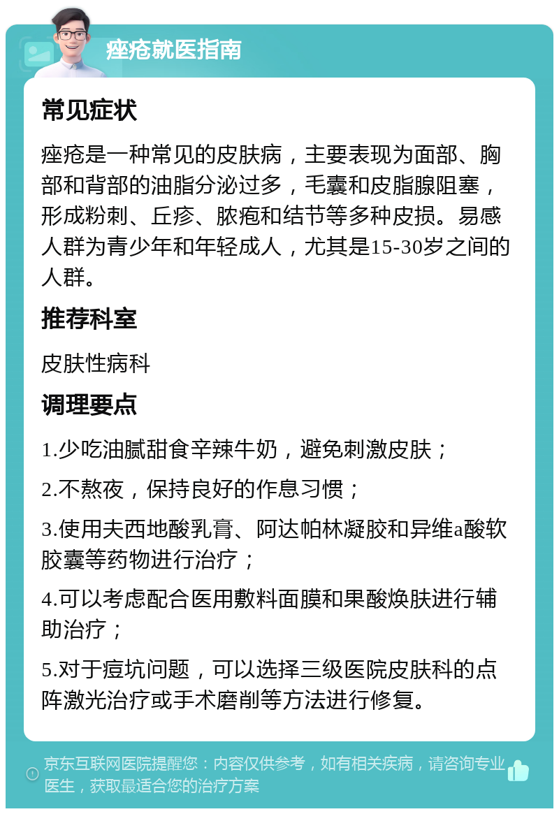 痤疮就医指南 常见症状 痤疮是一种常见的皮肤病，主要表现为面部、胸部和背部的油脂分泌过多，毛囊和皮脂腺阻塞，形成粉刺、丘疹、脓疱和结节等多种皮损。易感人群为青少年和年轻成人，尤其是15-30岁之间的人群。 推荐科室 皮肤性病科 调理要点 1.少吃油腻甜食辛辣牛奶，避免刺激皮肤； 2.不熬夜，保持良好的作息习惯； 3.使用夫西地酸乳膏、阿达帕林凝胶和异维a酸软胶囊等药物进行治疗； 4.可以考虑配合医用敷料面膜和果酸焕肤进行辅助治疗； 5.对于痘坑问题，可以选择三级医院皮肤科的点阵激光治疗或手术磨削等方法进行修复。