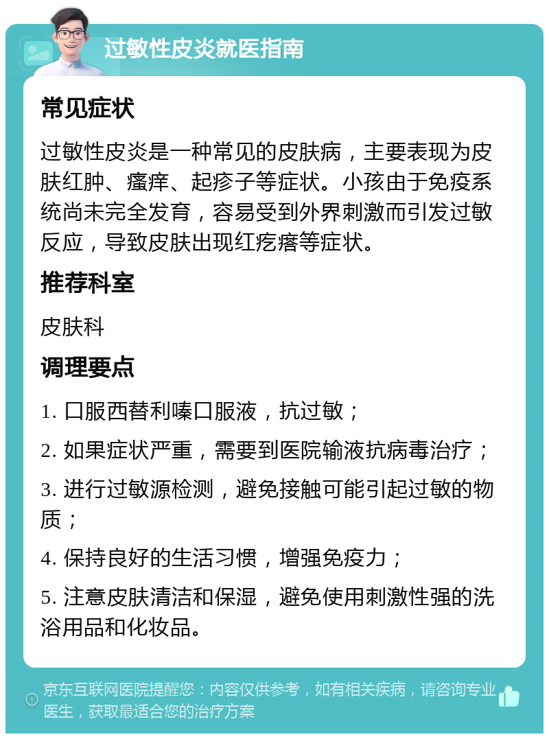 过敏性皮炎就医指南 常见症状 过敏性皮炎是一种常见的皮肤病，主要表现为皮肤红肿、瘙痒、起疹子等症状。小孩由于免疫系统尚未完全发育，容易受到外界刺激而引发过敏反应，导致皮肤出现红疙瘩等症状。 推荐科室 皮肤科 调理要点 1. 口服西替利嗪口服液，抗过敏； 2. 如果症状严重，需要到医院输液抗病毒治疗； 3. 进行过敏源检测，避免接触可能引起过敏的物质； 4. 保持良好的生活习惯，增强免疫力； 5. 注意皮肤清洁和保湿，避免使用刺激性强的洗浴用品和化妆品。