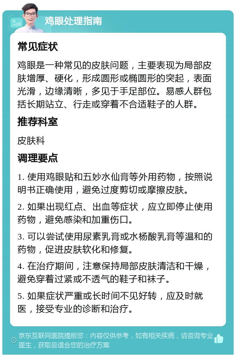 鸡眼处理指南 常见症状 鸡眼是一种常见的皮肤问题，主要表现为局部皮肤增厚、硬化，形成圆形或椭圆形的突起，表面光滑，边缘清晰，多见于手足部位。易感人群包括长期站立、行走或穿着不合适鞋子的人群。 推荐科室 皮肤科 调理要点 1. 使用鸡眼贴和五妙水仙膏等外用药物，按照说明书正确使用，避免过度剪切或摩擦皮肤。 2. 如果出现红点、出血等症状，应立即停止使用药物，避免感染和加重伤口。 3. 可以尝试使用尿素乳膏或水杨酸乳膏等温和的药物，促进皮肤软化和修复。 4. 在治疗期间，注意保持局部皮肤清洁和干燥，避免穿着过紧或不透气的鞋子和袜子。 5. 如果症状严重或长时间不见好转，应及时就医，接受专业的诊断和治疗。