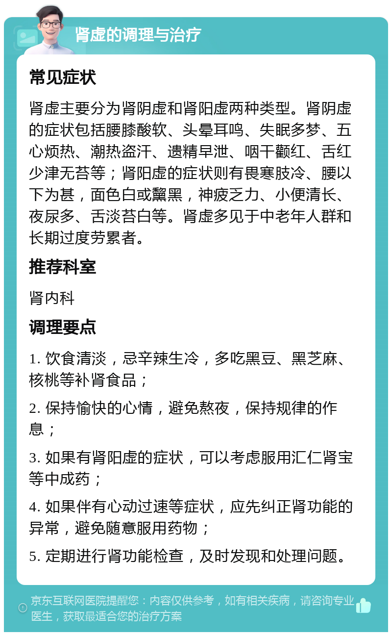 肾虚的调理与治疗 常见症状 肾虚主要分为肾阴虚和肾阳虚两种类型。肾阴虚的症状包括腰膝酸软、头晕耳鸣、失眠多梦、五心烦热、潮热盗汗、遗精早泄、咽干颧红、舌红少津无苔等；肾阳虚的症状则有畏寒肢冷、腰以下为甚，面色白或黧黑，神疲乏力、小便清长、夜尿多、舌淡苔白等。肾虚多见于中老年人群和长期过度劳累者。 推荐科室 肾内科 调理要点 1. 饮食清淡，忌辛辣生冷，多吃黑豆、黑芝麻、核桃等补肾食品； 2. 保持愉快的心情，避免熬夜，保持规律的作息； 3. 如果有肾阳虚的症状，可以考虑服用汇仁肾宝等中成药； 4. 如果伴有心动过速等症状，应先纠正肾功能的异常，避免随意服用药物； 5. 定期进行肾功能检查，及时发现和处理问题。