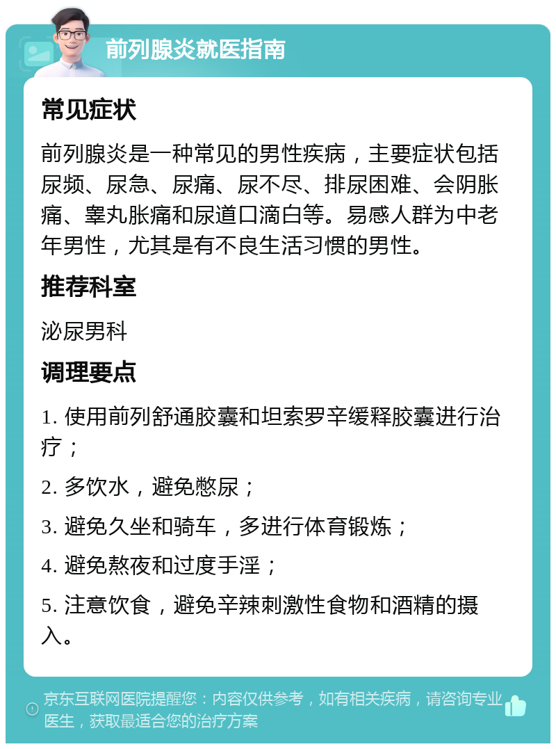 前列腺炎就医指南 常见症状 前列腺炎是一种常见的男性疾病，主要症状包括尿频、尿急、尿痛、尿不尽、排尿困难、会阴胀痛、睾丸胀痛和尿道口滴白等。易感人群为中老年男性，尤其是有不良生活习惯的男性。 推荐科室 泌尿男科 调理要点 1. 使用前列舒通胶囊和坦索罗辛缓释胶囊进行治疗； 2. 多饮水，避免憋尿； 3. 避免久坐和骑车，多进行体育锻炼； 4. 避免熬夜和过度手淫； 5. 注意饮食，避免辛辣刺激性食物和酒精的摄入。