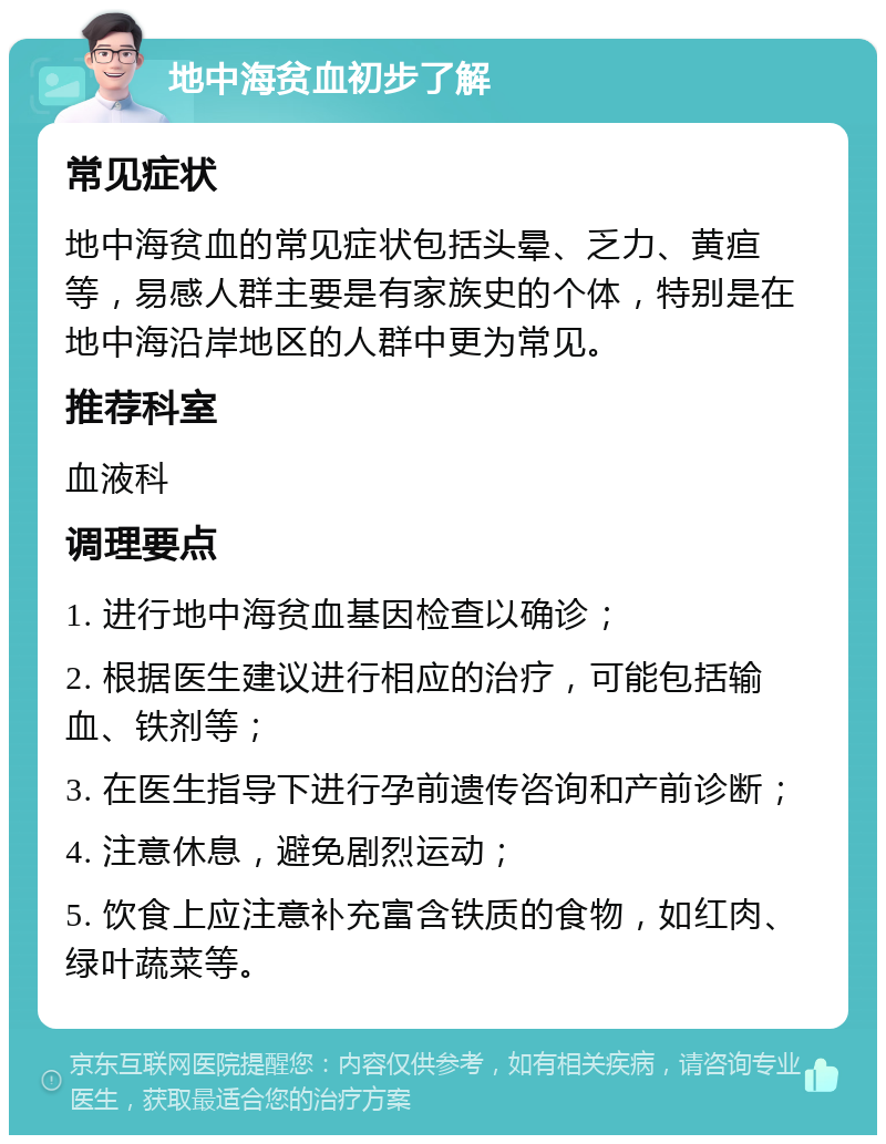 地中海贫血初步了解 常见症状 地中海贫血的常见症状包括头晕、乏力、黄疸等，易感人群主要是有家族史的个体，特别是在地中海沿岸地区的人群中更为常见。 推荐科室 血液科 调理要点 1. 进行地中海贫血基因检查以确诊； 2. 根据医生建议进行相应的治疗，可能包括输血、铁剂等； 3. 在医生指导下进行孕前遗传咨询和产前诊断； 4. 注意休息，避免剧烈运动； 5. 饮食上应注意补充富含铁质的食物，如红肉、绿叶蔬菜等。