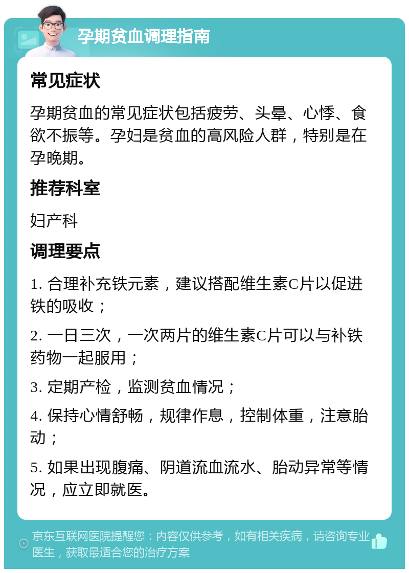 孕期贫血调理指南 常见症状 孕期贫血的常见症状包括疲劳、头晕、心悸、食欲不振等。孕妇是贫血的高风险人群，特别是在孕晚期。 推荐科室 妇产科 调理要点 1. 合理补充铁元素，建议搭配维生素C片以促进铁的吸收； 2. 一日三次，一次两片的维生素C片可以与补铁药物一起服用； 3. 定期产检，监测贫血情况； 4. 保持心情舒畅，规律作息，控制体重，注意胎动； 5. 如果出现腹痛、阴道流血流水、胎动异常等情况，应立即就医。