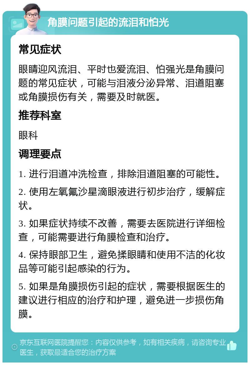 角膜问题引起的流泪和怕光 常见症状 眼睛迎风流泪、平时也爱流泪、怕强光是角膜问题的常见症状，可能与泪液分泌异常、泪道阻塞或角膜损伤有关，需要及时就医。 推荐科室 眼科 调理要点 1. 进行泪道冲洗检查，排除泪道阻塞的可能性。 2. 使用左氧氟沙星滴眼液进行初步治疗，缓解症状。 3. 如果症状持续不改善，需要去医院进行详细检查，可能需要进行角膜检查和治疗。 4. 保持眼部卫生，避免揉眼睛和使用不洁的化妆品等可能引起感染的行为。 5. 如果是角膜损伤引起的症状，需要根据医生的建议进行相应的治疗和护理，避免进一步损伤角膜。