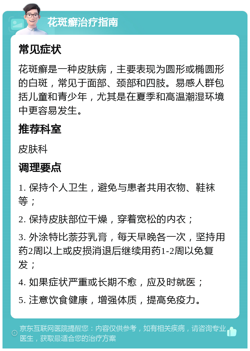 花斑癣治疗指南 常见症状 花斑癣是一种皮肤病，主要表现为圆形或椭圆形的白斑，常见于面部、颈部和四肢。易感人群包括儿童和青少年，尤其是在夏季和高温潮湿环境中更容易发生。 推荐科室 皮肤科 调理要点 1. 保持个人卫生，避免与患者共用衣物、鞋袜等； 2. 保持皮肤部位干燥，穿着宽松的内衣； 3. 外涂特比萘芬乳膏，每天早晚各一次，坚持用药2周以上或皮损消退后继续用药1-2周以免复发； 4. 如果症状严重或长期不愈，应及时就医； 5. 注意饮食健康，增强体质，提高免疫力。