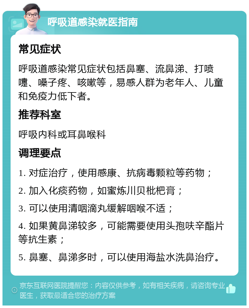 呼吸道感染就医指南 常见症状 呼吸道感染常见症状包括鼻塞、流鼻涕、打喷嚏、嗓子疼、咳嗽等，易感人群为老年人、儿童和免疫力低下者。 推荐科室 呼吸内科或耳鼻喉科 调理要点 1. 对症治疗，使用感康、抗病毒颗粒等药物； 2. 加入化痰药物，如蜜炼川贝枇杷膏； 3. 可以使用清咽滴丸缓解咽喉不适； 4. 如果黄鼻涕较多，可能需要使用头孢呋辛酯片等抗生素； 5. 鼻塞、鼻涕多时，可以使用海盐水洗鼻治疗。