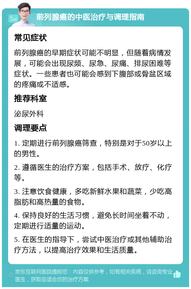 前列腺癌的中医治疗与调理指南 常见症状 前列腺癌的早期症状可能不明显，但随着病情发展，可能会出现尿频、尿急、尿痛、排尿困难等症状。一些患者也可能会感到下腹部或骨盆区域的疼痛或不适感。 推荐科室 泌尿外科 调理要点 1. 定期进行前列腺癌筛查，特别是对于50岁以上的男性。 2. 遵循医生的治疗方案，包括手术、放疗、化疗等。 3. 注意饮食健康，多吃新鲜水果和蔬菜，少吃高脂肪和高热量的食物。 4. 保持良好的生活习惯，避免长时间坐着不动，定期进行适量的运动。 5. 在医生的指导下，尝试中医治疗或其他辅助治疗方法，以提高治疗效果和生活质量。