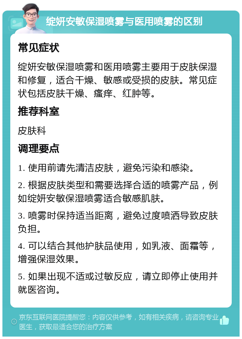 绽妍安敏保湿喷雾与医用喷雾的区别 常见症状 绽妍安敏保湿喷雾和医用喷雾主要用于皮肤保湿和修复，适合干燥、敏感或受损的皮肤。常见症状包括皮肤干燥、瘙痒、红肿等。 推荐科室 皮肤科 调理要点 1. 使用前请先清洁皮肤，避免污染和感染。 2. 根据皮肤类型和需要选择合适的喷雾产品，例如绽妍安敏保湿喷雾适合敏感肌肤。 3. 喷雾时保持适当距离，避免过度喷洒导致皮肤负担。 4. 可以结合其他护肤品使用，如乳液、面霜等，增强保湿效果。 5. 如果出现不适或过敏反应，请立即停止使用并就医咨询。