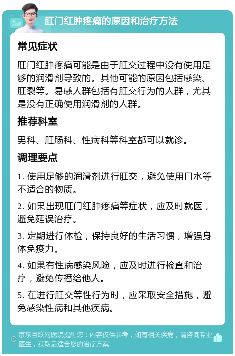 肛门红肿疼痛的原因和治疗方法 常见症状 肛门红肿疼痛可能是由于肛交过程中没有使用足够的润滑剂导致的。其他可能的原因包括感染、肛裂等。易感人群包括有肛交行为的人群，尤其是没有正确使用润滑剂的人群。 推荐科室 男科、肛肠科、性病科等科室都可以就诊。 调理要点 1. 使用足够的润滑剂进行肛交，避免使用口水等不适合的物质。 2. 如果出现肛门红肿疼痛等症状，应及时就医，避免延误治疗。 3. 定期进行体检，保持良好的生活习惯，增强身体免疫力。 4. 如果有性病感染风险，应及时进行检查和治疗，避免传播给他人。 5. 在进行肛交等性行为时，应采取安全措施，避免感染性病和其他疾病。