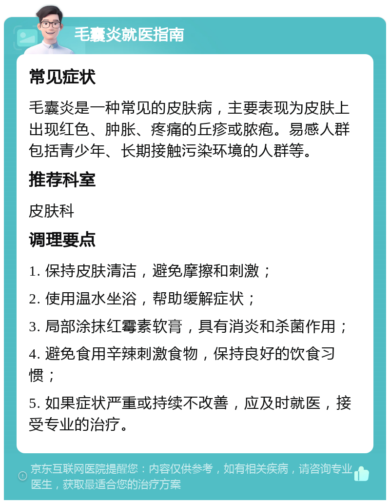 毛囊炎就医指南 常见症状 毛囊炎是一种常见的皮肤病，主要表现为皮肤上出现红色、肿胀、疼痛的丘疹或脓疱。易感人群包括青少年、长期接触污染环境的人群等。 推荐科室 皮肤科 调理要点 1. 保持皮肤清洁，避免摩擦和刺激； 2. 使用温水坐浴，帮助缓解症状； 3. 局部涂抹红霉素软膏，具有消炎和杀菌作用； 4. 避免食用辛辣刺激食物，保持良好的饮食习惯； 5. 如果症状严重或持续不改善，应及时就医，接受专业的治疗。