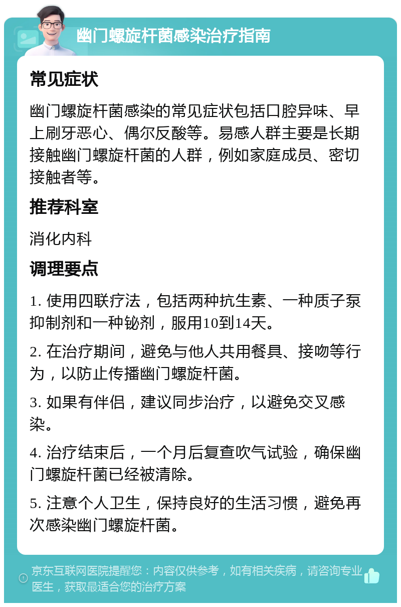 幽门螺旋杆菌感染治疗指南 常见症状 幽门螺旋杆菌感染的常见症状包括口腔异味、早上刷牙恶心、偶尔反酸等。易感人群主要是长期接触幽门螺旋杆菌的人群，例如家庭成员、密切接触者等。 推荐科室 消化内科 调理要点 1. 使用四联疗法，包括两种抗生素、一种质子泵抑制剂和一种铋剂，服用10到14天。 2. 在治疗期间，避免与他人共用餐具、接吻等行为，以防止传播幽门螺旋杆菌。 3. 如果有伴侣，建议同步治疗，以避免交叉感染。 4. 治疗结束后，一个月后复查吹气试验，确保幽门螺旋杆菌已经被清除。 5. 注意个人卫生，保持良好的生活习惯，避免再次感染幽门螺旋杆菌。