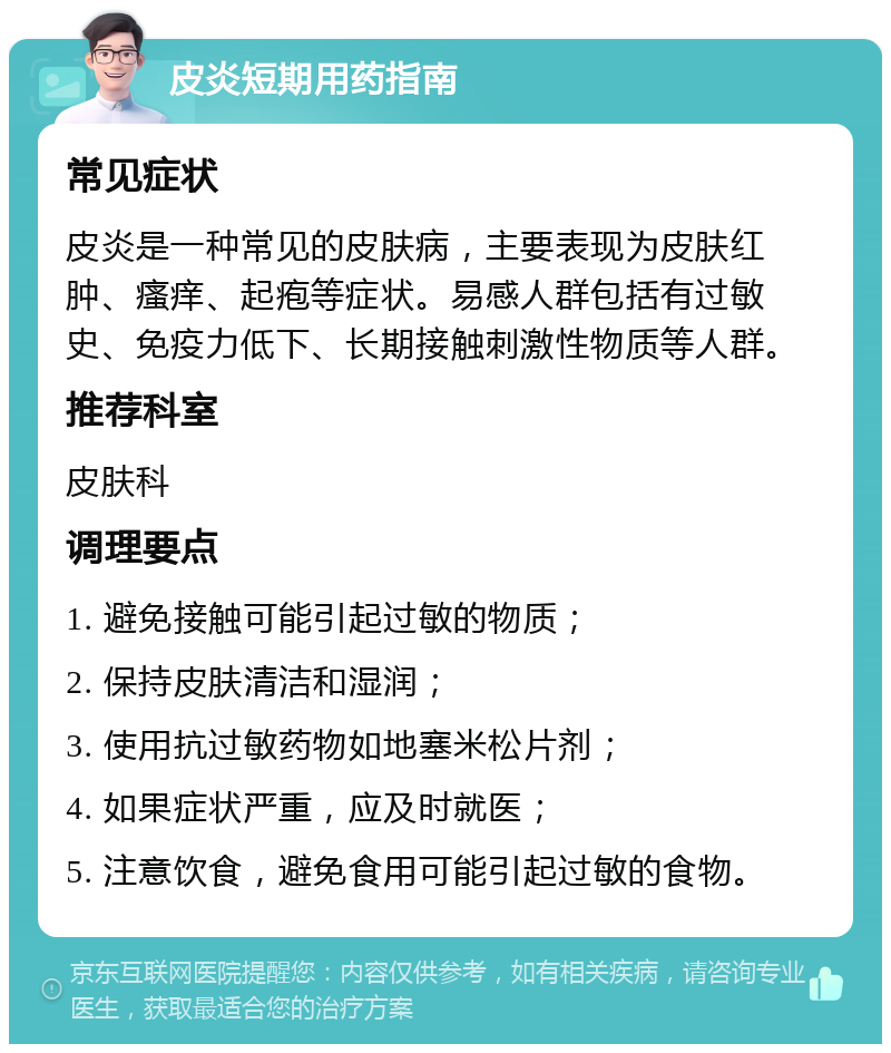 皮炎短期用药指南 常见症状 皮炎是一种常见的皮肤病，主要表现为皮肤红肿、瘙痒、起疱等症状。易感人群包括有过敏史、免疫力低下、长期接触刺激性物质等人群。 推荐科室 皮肤科 调理要点 1. 避免接触可能引起过敏的物质； 2. 保持皮肤清洁和湿润； 3. 使用抗过敏药物如地塞米松片剂； 4. 如果症状严重，应及时就医； 5. 注意饮食，避免食用可能引起过敏的食物。