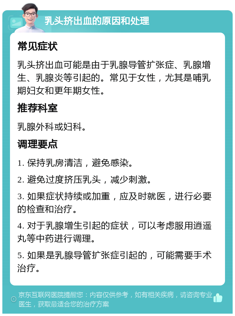 乳头挤出血的原因和处理 常见症状 乳头挤出血可能是由于乳腺导管扩张症、乳腺增生、乳腺炎等引起的。常见于女性，尤其是哺乳期妇女和更年期女性。 推荐科室 乳腺外科或妇科。 调理要点 1. 保持乳房清洁，避免感染。 2. 避免过度挤压乳头，减少刺激。 3. 如果症状持续或加重，应及时就医，进行必要的检查和治疗。 4. 对于乳腺增生引起的症状，可以考虑服用逍遥丸等中药进行调理。 5. 如果是乳腺导管扩张症引起的，可能需要手术治疗。