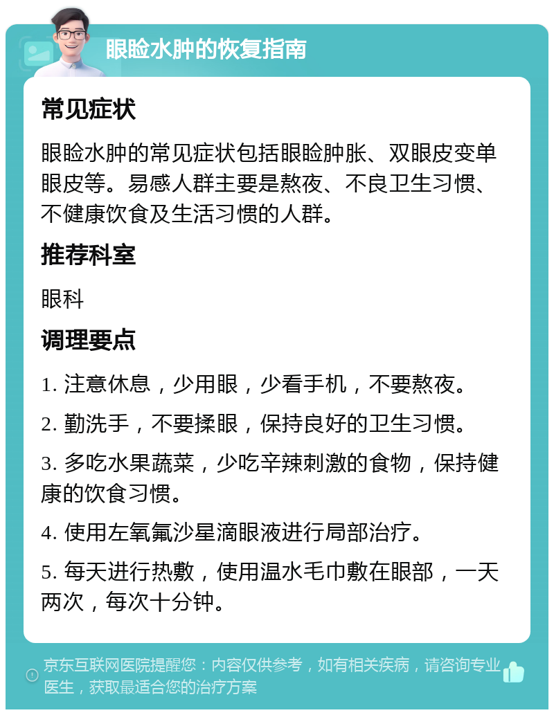 眼睑水肿的恢复指南 常见症状 眼睑水肿的常见症状包括眼睑肿胀、双眼皮变单眼皮等。易感人群主要是熬夜、不良卫生习惯、不健康饮食及生活习惯的人群。 推荐科室 眼科 调理要点 1. 注意休息，少用眼，少看手机，不要熬夜。 2. 勤洗手，不要揉眼，保持良好的卫生习惯。 3. 多吃水果蔬菜，少吃辛辣刺激的食物，保持健康的饮食习惯。 4. 使用左氧氟沙星滴眼液进行局部治疗。 5. 每天进行热敷，使用温水毛巾敷在眼部，一天两次，每次十分钟。