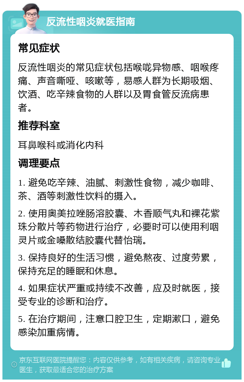 反流性咽炎就医指南 常见症状 反流性咽炎的常见症状包括喉咙异物感、咽喉疼痛、声音嘶哑、咳嗽等，易感人群为长期吸烟、饮酒、吃辛辣食物的人群以及胃食管反流病患者。 推荐科室 耳鼻喉科或消化内科 调理要点 1. 避免吃辛辣、油腻、刺激性食物，减少咖啡、茶、酒等刺激性饮料的摄入。 2. 使用奥美拉唑肠溶胶囊、木香顺气丸和裸花紫珠分散片等药物进行治疗，必要时可以使用利咽灵片或金嗓散结胶囊代替怡瑞。 3. 保持良好的生活习惯，避免熬夜、过度劳累，保持充足的睡眠和休息。 4. 如果症状严重或持续不改善，应及时就医，接受专业的诊断和治疗。 5. 在治疗期间，注意口腔卫生，定期漱口，避免感染加重病情。