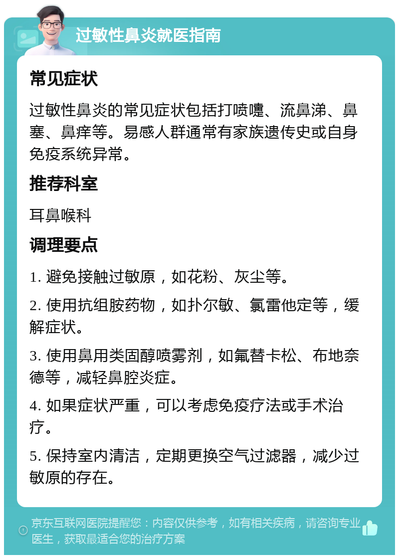 过敏性鼻炎就医指南 常见症状 过敏性鼻炎的常见症状包括打喷嚏、流鼻涕、鼻塞、鼻痒等。易感人群通常有家族遗传史或自身免疫系统异常。 推荐科室 耳鼻喉科 调理要点 1. 避免接触过敏原，如花粉、灰尘等。 2. 使用抗组胺药物，如扑尔敏、氯雷他定等，缓解症状。 3. 使用鼻用类固醇喷雾剂，如氟替卡松、布地奈德等，减轻鼻腔炎症。 4. 如果症状严重，可以考虑免疫疗法或手术治疗。 5. 保持室内清洁，定期更换空气过滤器，减少过敏原的存在。