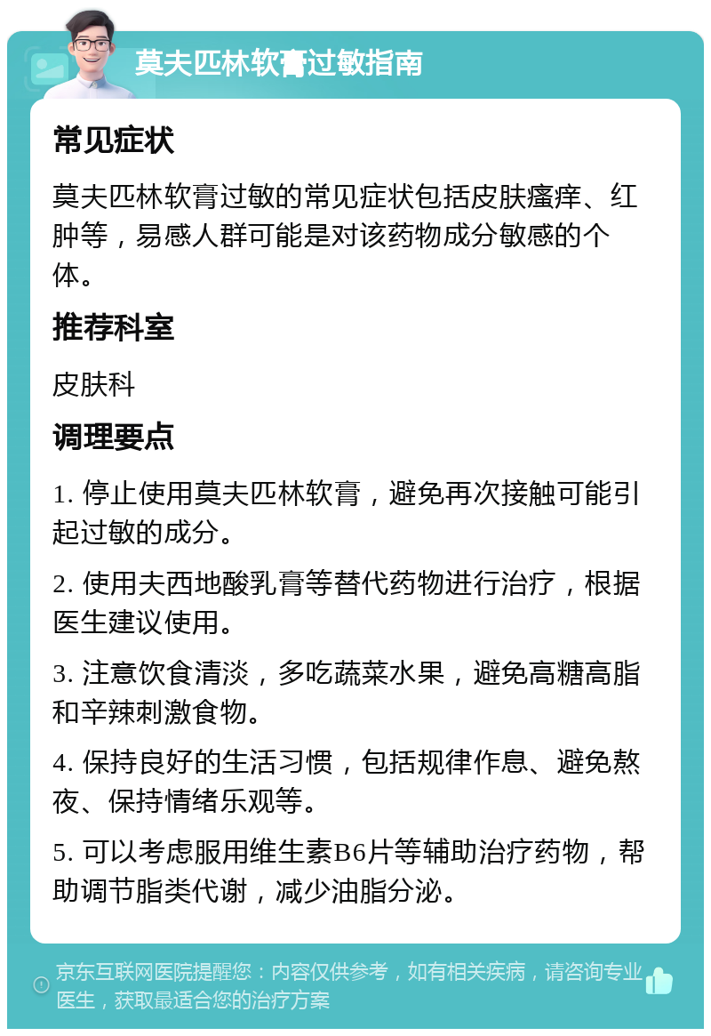 莫夫匹林软膏过敏指南 常见症状 莫夫匹林软膏过敏的常见症状包括皮肤瘙痒、红肿等，易感人群可能是对该药物成分敏感的个体。 推荐科室 皮肤科 调理要点 1. 停止使用莫夫匹林软膏，避免再次接触可能引起过敏的成分。 2. 使用夫西地酸乳膏等替代药物进行治疗，根据医生建议使用。 3. 注意饮食清淡，多吃蔬菜水果，避免高糖高脂和辛辣刺激食物。 4. 保持良好的生活习惯，包括规律作息、避免熬夜、保持情绪乐观等。 5. 可以考虑服用维生素B6片等辅助治疗药物，帮助调节脂类代谢，减少油脂分泌。