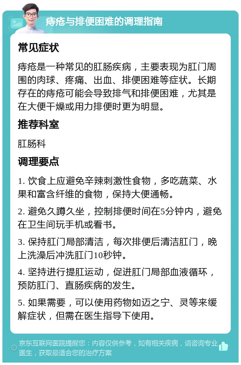 痔疮与排便困难的调理指南 常见症状 痔疮是一种常见的肛肠疾病，主要表现为肛门周围的肉球、疼痛、出血、排便困难等症状。长期存在的痔疮可能会导致排气和排便困难，尤其是在大便干燥或用力排便时更为明显。 推荐科室 肛肠科 调理要点 1. 饮食上应避免辛辣刺激性食物，多吃蔬菜、水果和富含纤维的食物，保持大便通畅。 2. 避免久蹲久坐，控制排便时间在5分钟内，避免在卫生间玩手机或看书。 3. 保持肛门局部清洁，每次排便后清洁肛门，晚上洗澡后冲洗肛门10秒钟。 4. 坚持进行提肛运动，促进肛门局部血液循环，预防肛门、直肠疾病的发生。 5. 如果需要，可以使用药物如迈之宁、灵等来缓解症状，但需在医生指导下使用。