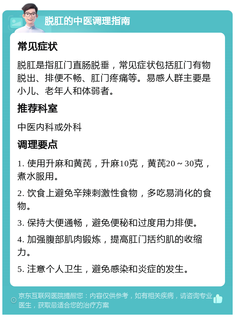 脱肛的中医调理指南 常见症状 脱肛是指肛门直肠脱垂，常见症状包括肛门有物脱出、排便不畅、肛门疼痛等。易感人群主要是小儿、老年人和体弱者。 推荐科室 中医内科或外科 调理要点 1. 使用升麻和黄芪，升麻10克，黄芪20～30克，煮水服用。 2. 饮食上避免辛辣刺激性食物，多吃易消化的食物。 3. 保持大便通畅，避免便秘和过度用力排便。 4. 加强腹部肌肉锻炼，提高肛门括约肌的收缩力。 5. 注意个人卫生，避免感染和炎症的发生。