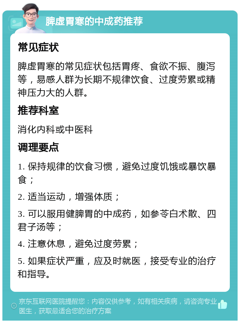 脾虚胃寒的中成药推荐 常见症状 脾虚胃寒的常见症状包括胃疼、食欲不振、腹泻等，易感人群为长期不规律饮食、过度劳累或精神压力大的人群。 推荐科室 消化内科或中医科 调理要点 1. 保持规律的饮食习惯，避免过度饥饿或暴饮暴食； 2. 适当运动，增强体质； 3. 可以服用健脾胃的中成药，如参苓白术散、四君子汤等； 4. 注意休息，避免过度劳累； 5. 如果症状严重，应及时就医，接受专业的治疗和指导。