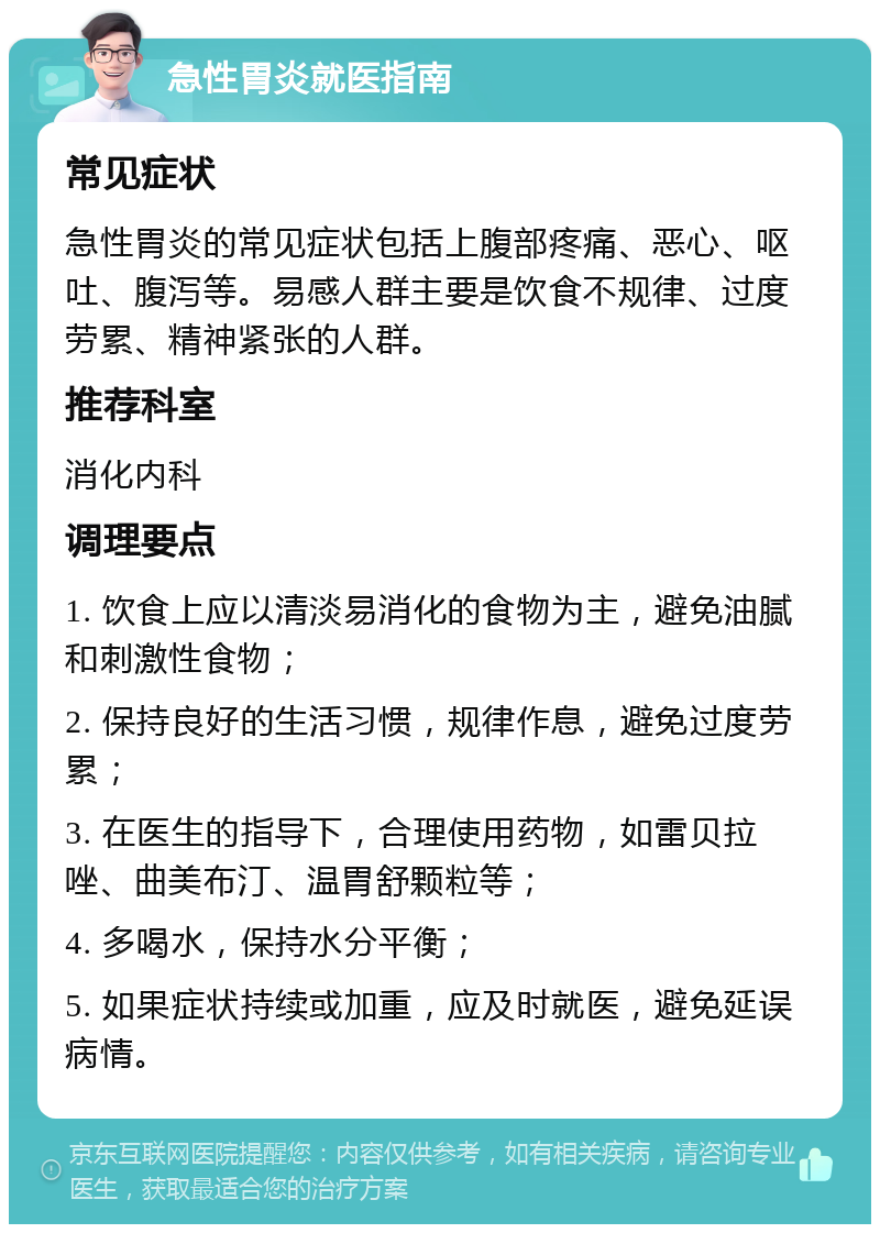 急性胃炎就医指南 常见症状 急性胃炎的常见症状包括上腹部疼痛、恶心、呕吐、腹泻等。易感人群主要是饮食不规律、过度劳累、精神紧张的人群。 推荐科室 消化内科 调理要点 1. 饮食上应以清淡易消化的食物为主，避免油腻和刺激性食物； 2. 保持良好的生活习惯，规律作息，避免过度劳累； 3. 在医生的指导下，合理使用药物，如雷贝拉唑、曲美布汀、温胃舒颗粒等； 4. 多喝水，保持水分平衡； 5. 如果症状持续或加重，应及时就医，避免延误病情。