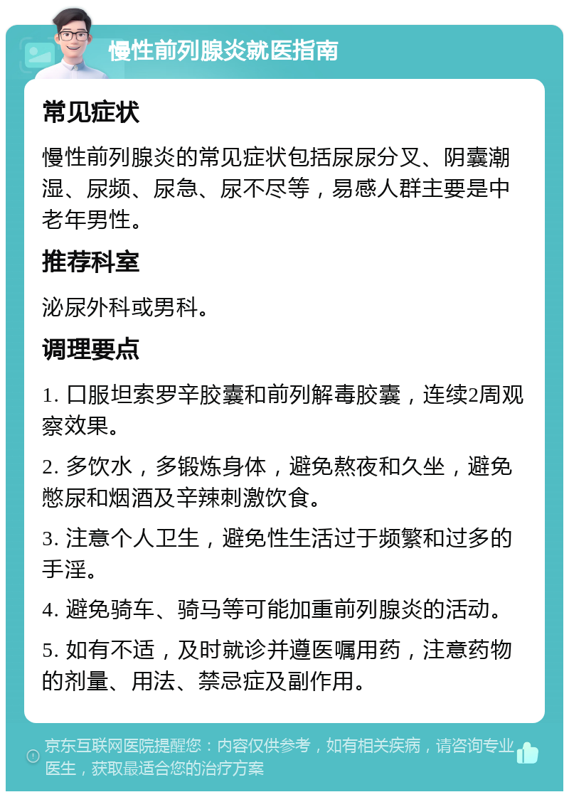 慢性前列腺炎就医指南 常见症状 慢性前列腺炎的常见症状包括尿尿分叉、阴囊潮湿、尿频、尿急、尿不尽等，易感人群主要是中老年男性。 推荐科室 泌尿外科或男科。 调理要点 1. 口服坦索罗辛胶囊和前列解毒胶囊，连续2周观察效果。 2. 多饮水，多锻炼身体，避免熬夜和久坐，避免憋尿和烟酒及辛辣刺激饮食。 3. 注意个人卫生，避免性生活过于频繁和过多的手淫。 4. 避免骑车、骑马等可能加重前列腺炎的活动。 5. 如有不适，及时就诊并遵医嘱用药，注意药物的剂量、用法、禁忌症及副作用。